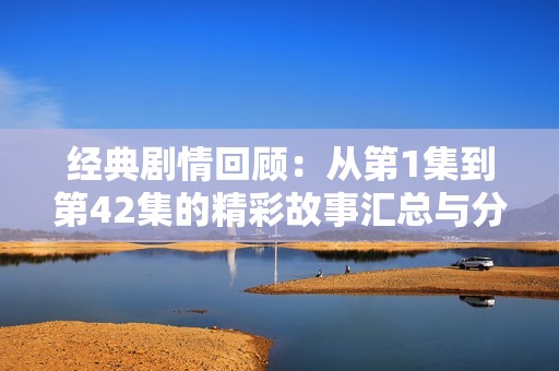 经典剧情回顾：从第1集到第42集的精彩故事汇总与分析