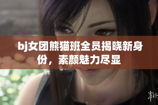  bj女团熊猫班全员揭晓新身份，素颜魅力尽显