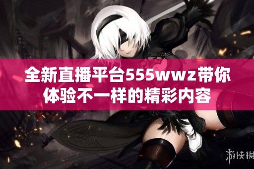 全新直播平台555wwz带你体验不一样的精彩内容