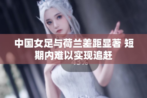 中国女足与荷兰差距显著 短期内难以实现追赶