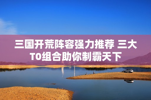 三国开荒阵容强力推荐 三大T0组合助你制霸天下