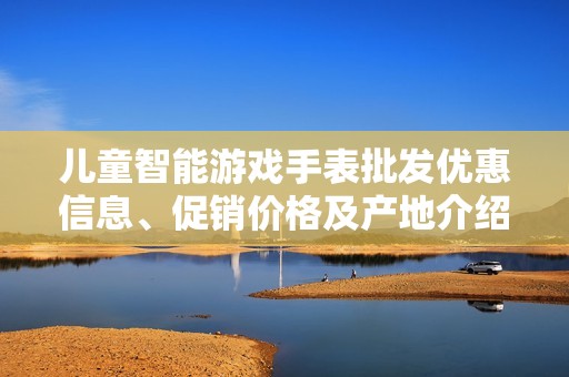 儿童智能游戏手表批发优惠信息、促销价格及产地介绍