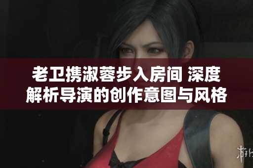 老卫携淑蓉步入房间 深度解析导演的创作意图与风格