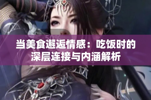 当美食邂逅情感：吃饭时的深层连接与内涵解析