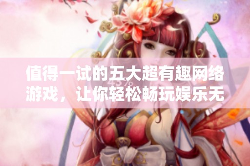 值得一试的五大超有趣网络游戏，让你轻松畅玩娱乐无限