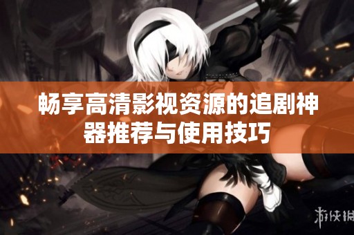 畅享高清影视资源的追剧神器推荐与使用技巧