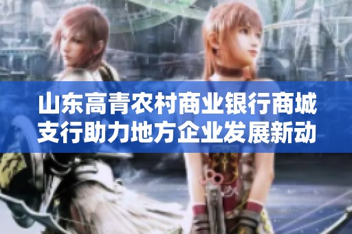 山东高青农村商业银行商城支行助力地方企业发展新动力解析