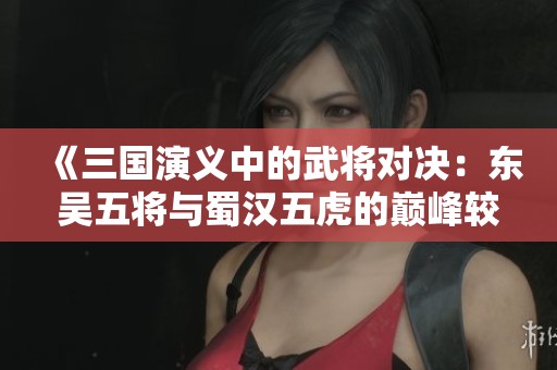 《三国演义中的武将对决：东吴五将与蜀汉五虎的巅峰较量》