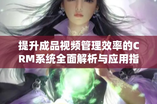 提升成品视频管理效率的CRM系统全面解析与应用指南