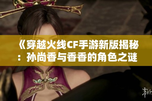 《穿越火线CF手游新版揭秘：孙尚香与香香的角色之谜解析》