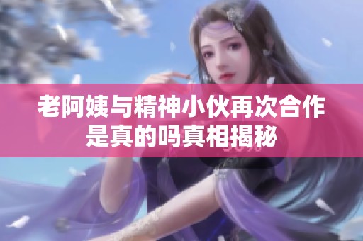 老阿姨与精神小伙再次合作是真的吗真相揭秘