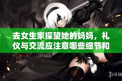去女生家探望她的妈妈，礼仪与交流应注意哪些细节和话题