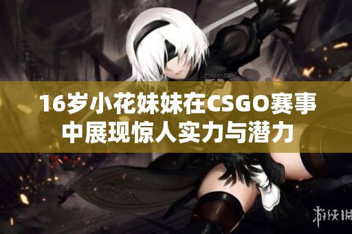16岁小花妹妹在CSGO赛事中展现惊人实力与潜力