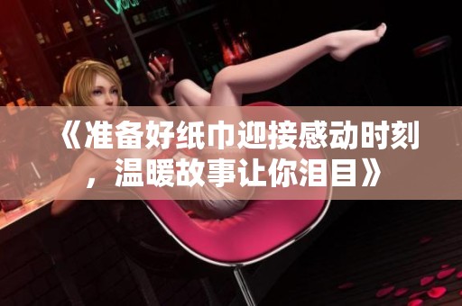 《准备好纸巾迎接感动时刻，温暖故事让你泪目》