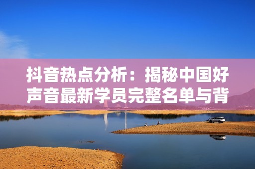 抖音热点分析：揭秘中国好声音最新学员完整名单与背后故事
