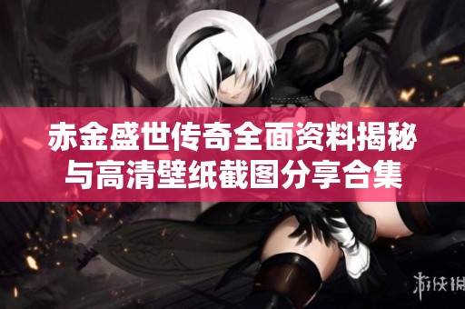 赤金盛世传奇全面资料揭秘与高清壁纸截图分享合集
