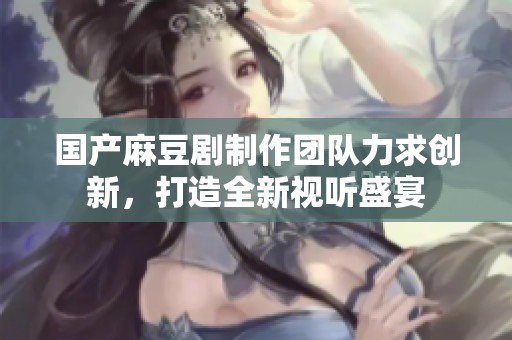 国产麻豆剧制作团队力求创新，打造全新视听盛宴
