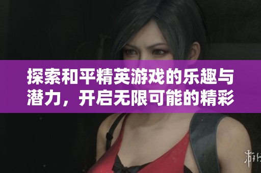 探索和平精英游戏的乐趣与潜力，开启无限可能的精彩体验