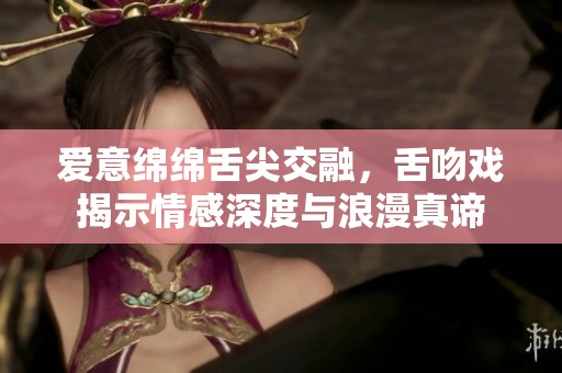 爱意绵绵舌尖交融，舌吻戏揭示情感深度与浪漫真谛