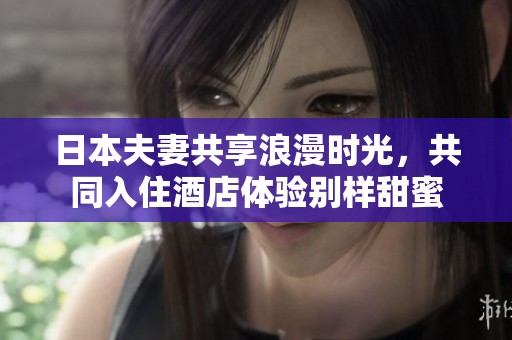 日本夫妻共享浪漫时光，共同入住酒店体验别样甜蜜
