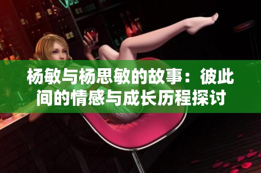 杨敏与杨思敏的故事：彼此间的情感与成长历程探讨