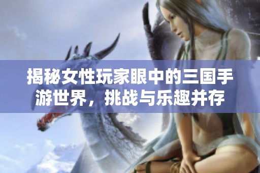 揭秘女性玩家眼中的三国手游世界，挑战与乐趣并存