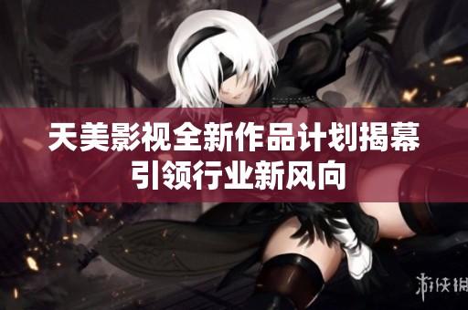 天美影视全新作品计划揭幕 引领行业新风向