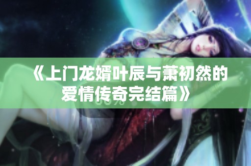 《上门龙婿叶辰与萧初然的爱情传奇完结篇》