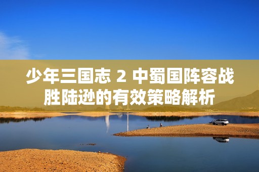 少年三国志 2 中蜀国阵容战胜陆逊的有效策略解析