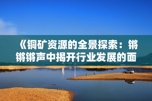 《铜矿资源的全景探索：锵锵锵声中揭开行业发展的面纱》