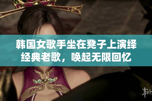 韩国女歌手坐在凳子上演绎经典老歌，唤起无限回忆