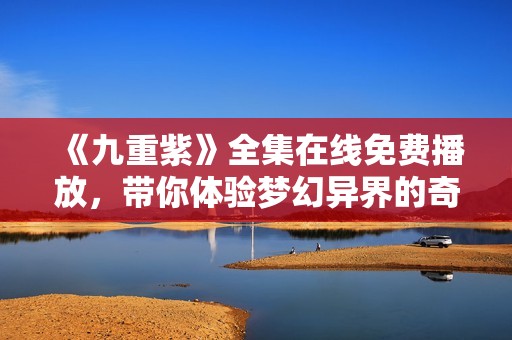《九重紫》全集在线免费播放，带你体验梦幻异界的奇妙之旅