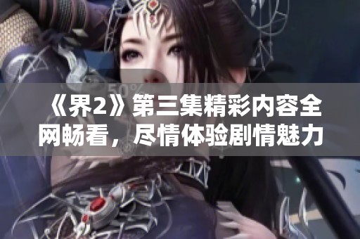 《界2》第三集精彩内容全网畅看，尽情体验剧情魅力
