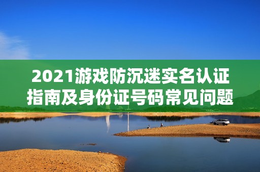 2021游戏防沉迷实名认证指南及身份证号码常见问题解答