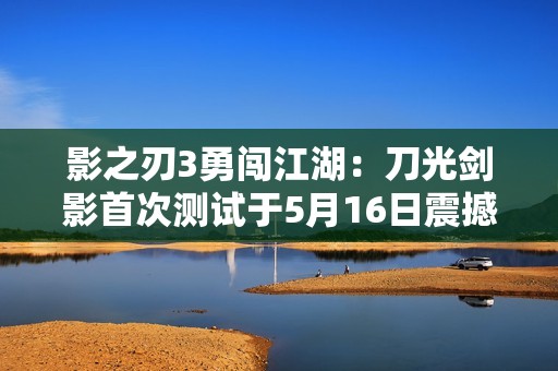 影之刃3勇闯江湖：刀光剑影首次测试于5月16日震撼开启