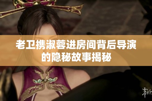 老卫携淑蓉进房间背后导演的隐秘故事揭秘