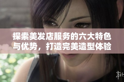 探索美发店服务的六大特色与优势，打造完美造型体验