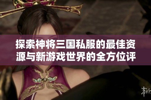 探索神将三国私服的最佳资源与新游戏世界的全方位评测