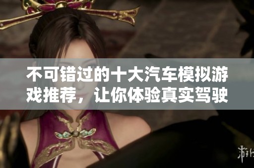 不可错过的十大汽车模拟游戏推荐，让你体验真实驾驶乐趣
