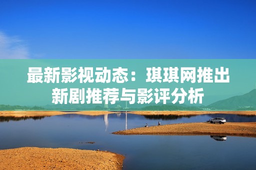 最新影视动态：琪琪网推出新剧推荐与影评分析
