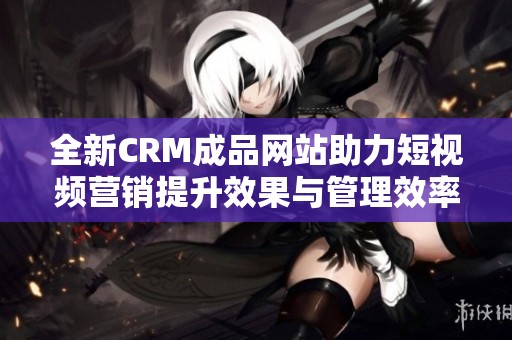 全新CRM成品网站助力短视频营销提升效果与管理效率