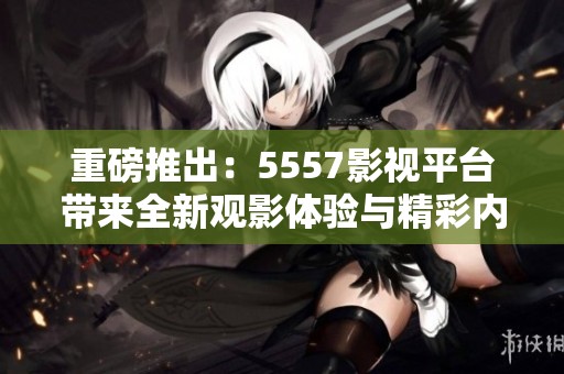 重磅推出：5557影视平台带来全新观影体验与精彩内容