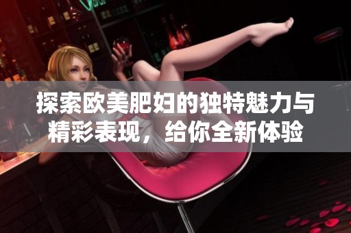 探索欧美肥妇的独特魅力与精彩表现，给你全新体验