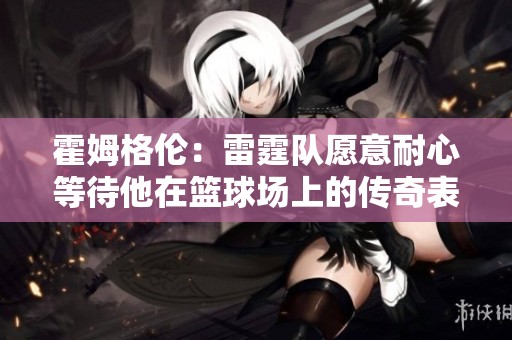霍姆格伦：雷霆队愿意耐心等待他在篮球场上的传奇表现