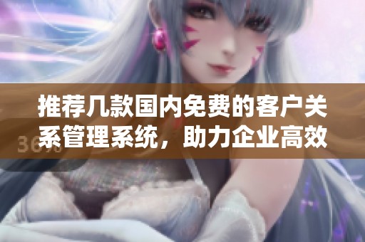 推荐几款国内免费的客户关系管理系统，助力企业高效运营
