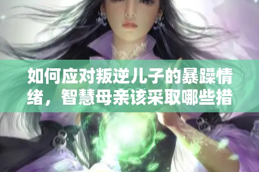 如何应对叛逆儿子的暴躁情绪，智慧母亲该采取哪些措施？