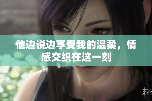 他边说边享受我的温柔，情感交织在这一刻