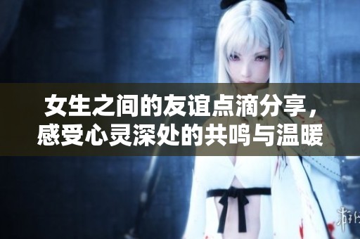 女生之间的友谊点滴分享，感受心灵深处的共鸣与温暖