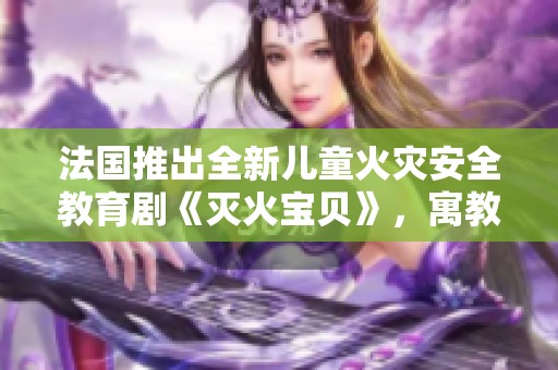 法国推出全新儿童火灾安全教育剧《灭火宝贝》，寓教于乐引领安全意识
