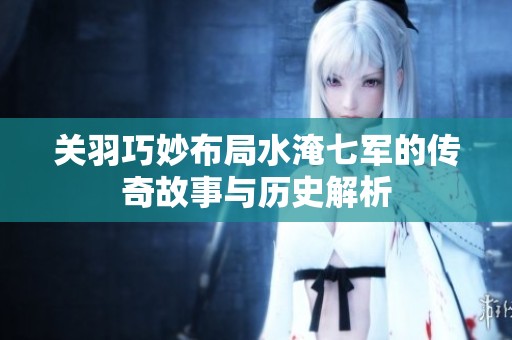 关羽巧妙布局水淹七军的传奇故事与历史解析